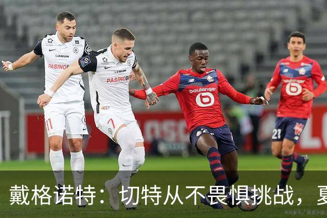 戴格诺特：切特从不畏惧挑战，夏天外界议论很多但他让我欣慰