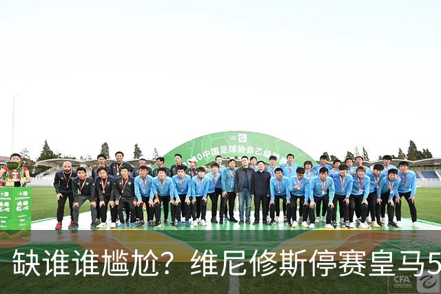 缺谁谁尴尬？维尼修斯停赛皇马5连胜 欧冠联赛双线狂飙