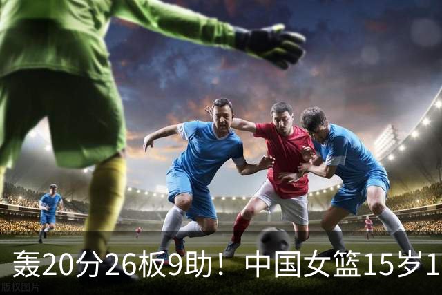 轰20分26板9助！中国女篮15岁1米83混血新星闪耀：化身篮板怪兽