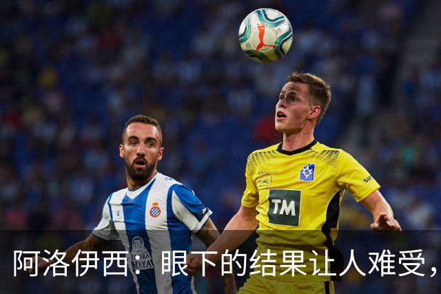 阿洛伊西：眼下的结果让人难受，我和球队都不能丢失自信心
