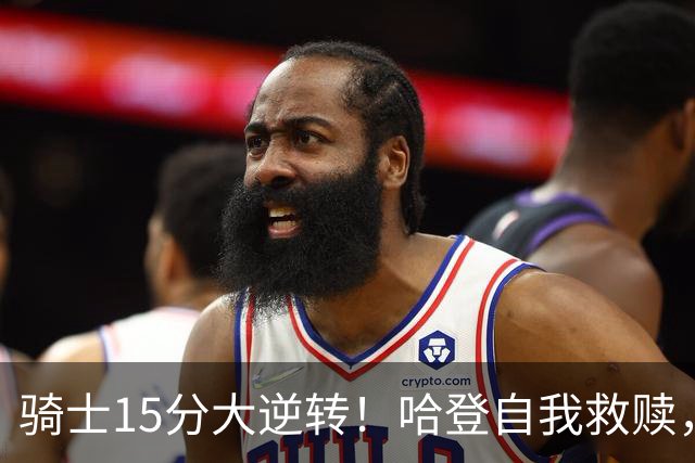 骑士15分大逆转！哈登自我救赎，8800万新援爆发，华子47分燃尽了