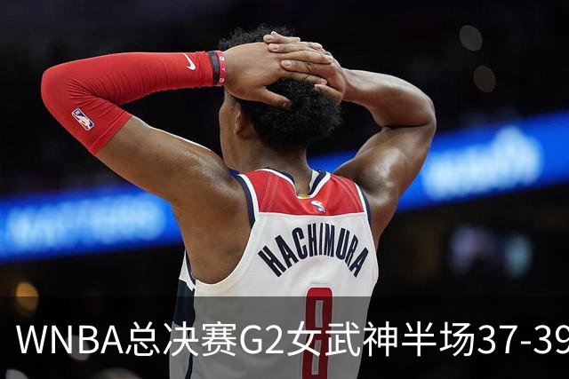 WNBA总决赛G2女武神半场37-39梦想 陈紫柔1中1得2分1助攻